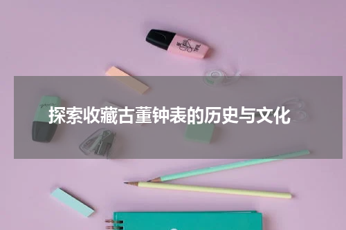  探索收藏古董钟表的历史与文化