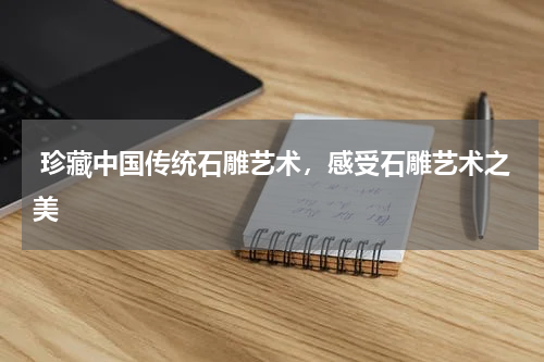  珍藏中国传统石雕艺术，感受石雕艺术之美