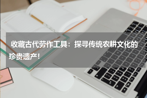  收藏古代劳作工具：探寻传统农耕文化的珍贵遗产！