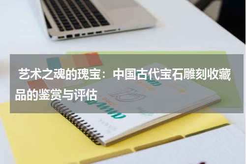  艺术之魂的瑰宝：中国古代宝石雕刻收藏品的鉴赏与评估