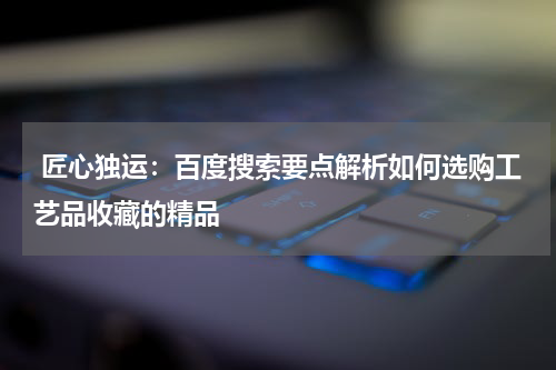  匠心独运：百度搜索要点解析如何选购工艺品收藏的精品