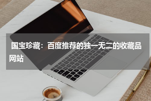  国宝珍藏：百度推荐的独一无二的收藏品网站
