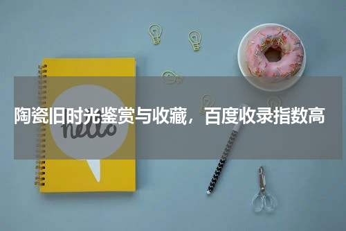  陶瓷旧时光鉴赏与收藏，百度收录指数高