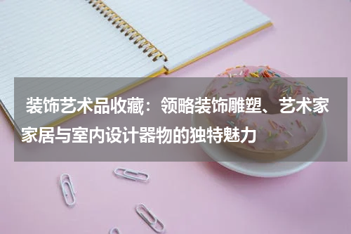  装饰艺术品收藏：领略装饰雕塑、艺术家家居与室内设计器物的独特魅力