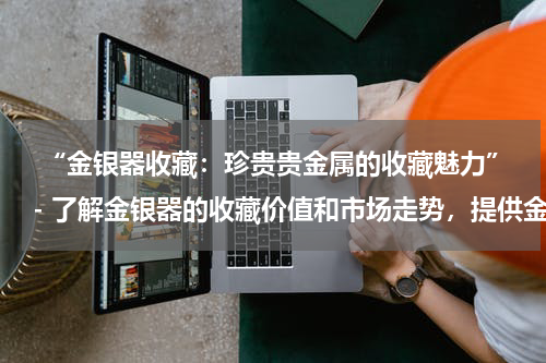  “金银器收藏：珍贵贵金属的收藏魅力”- 了解金银器的收藏价值和市场走势，提供金银器收藏和投资的建议。