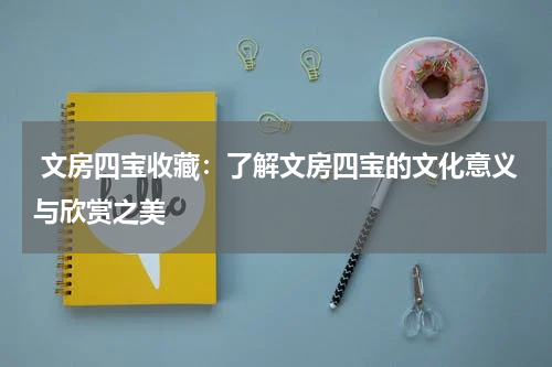  文房四宝收藏：了解文房四宝的文化意义与欣赏之美