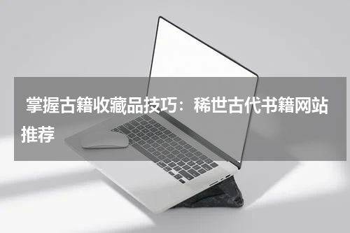  掌握古籍收藏品技巧：稀世古代书籍网站推荐
