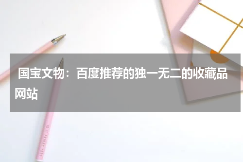  国宝文物：百度推荐的独一无二的收藏品网站
