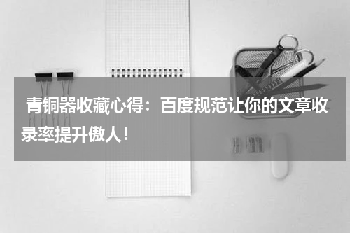  青铜器收藏心得：百度规范让你的文章收录率提升傲人！