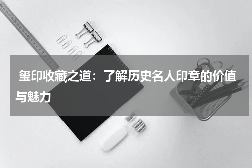  玺印收藏之道：了解历史名人印章的价值与魅力