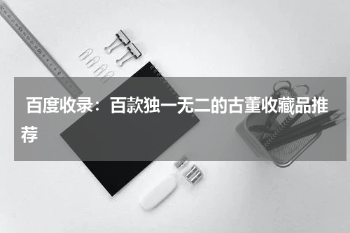  百度收录：百款独一无二的古董收藏品推荐