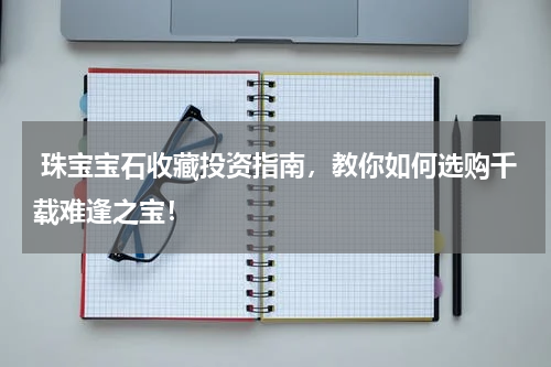 珠宝宝石收藏投资指南，教你如何选购千载难逢之宝！
