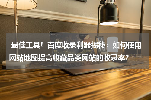  最佳工具！百度收录利器揭秘：如何使用网站地图提高收藏品类网站的收录率？