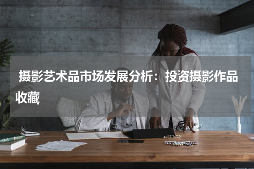  摄影艺术品市场发展分析：投资摄影作品收藏