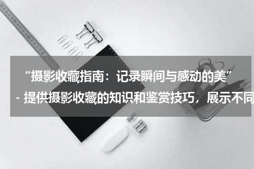  “摄影收藏指南：记录瞬间与感动的美”- 提供摄影收藏的知识和鉴赏技巧，展示不同类型的摄影作品。
