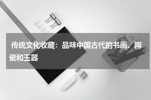  传统文化收藏：品味中国古代的书画、陶瓷和玉器