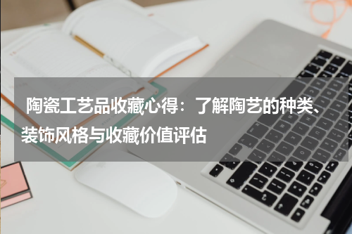  陶瓷工艺品收藏心得：了解陶艺的种类、装饰风格与收藏价值评估