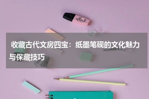  收藏古代文房四宝：纸墨笔砚的文化魅力与保藏技巧