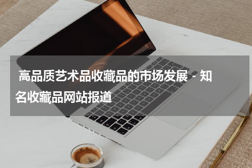 高品质艺术品收藏品的市场发展 - 知名收藏品网站报道