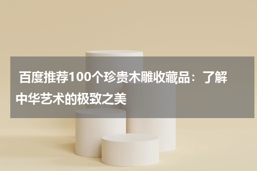  百度推荐100个珍贵木雕收藏品：了解中华艺术的极致之美