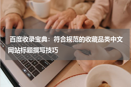  百度收录宝典：符合规范的收藏品类中文网站标题撰写技巧