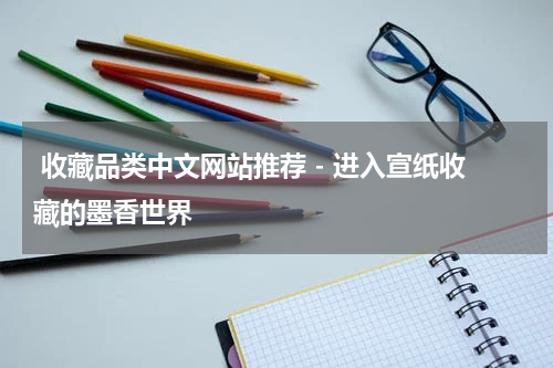  收藏品类中文网站推荐 - 进入宣纸收藏的墨香世界