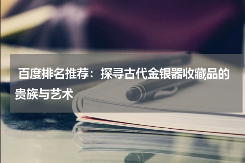  百度排名推荐：探寻古代金银器收藏品的贵族与艺术