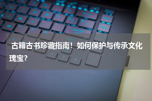  古籍古书珍藏指南！如何保护与传承文化瑰宝？