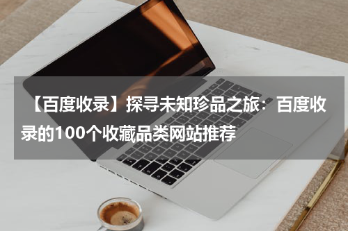  【百度收录】探寻未知珍品之旅：百度收录的100个收藏品类网站推荐