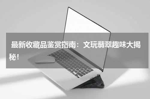  最新收藏品鉴赏指南：文玩翡翠趣味大揭秘！