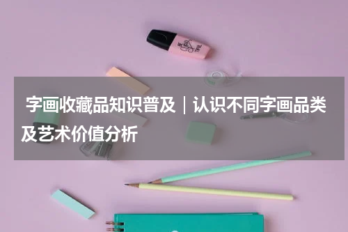  字画收藏品知识普及｜认识不同字画品类及艺术价值分析