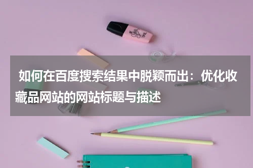  如何在百度搜索结果中脱颖而出：优化收藏品网站的网站标题与描述