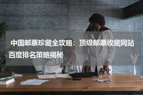  中国邮票珍藏全攻略：顶级邮票收藏网站百度排名策略揭秘