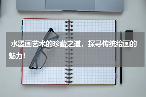  水墨画艺术的珍藏之道，探寻传统绘画的魅力！