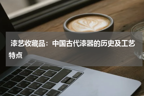  漆艺收藏品：中国古代漆器的历史及工艺特点