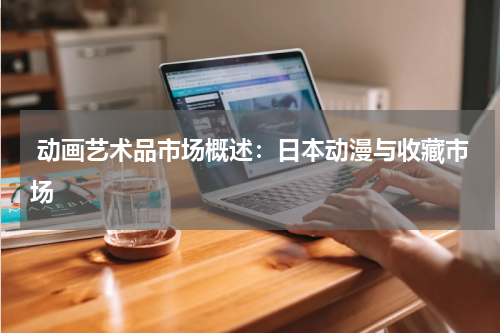  动画艺术品市场概述：日本动漫与收藏市场