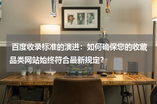  百度收录标准的演进：如何确保您的收藏品类网站始终符合最新规定？