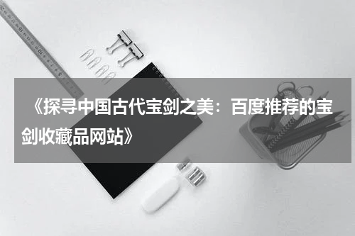  《探寻中国古代宝剑之美：百度推荐的宝剑收藏品网站》