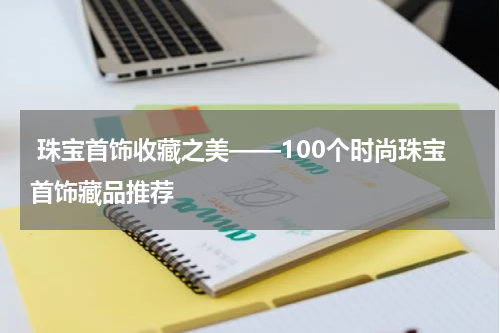  珠宝首饰收藏之美——100个时尚珠宝首饰藏品推荐