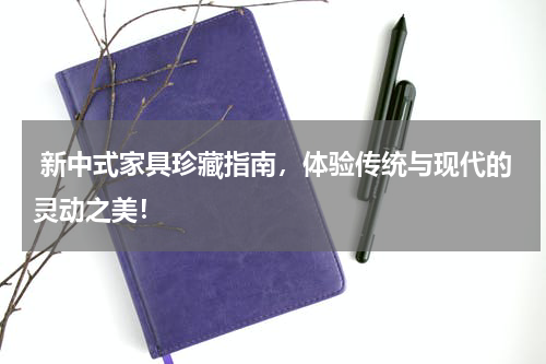  新中式家具珍藏指南，体验传统与现代的灵动之美！