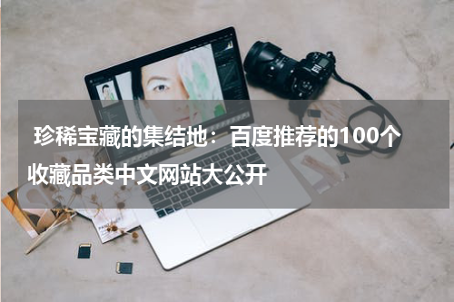  珍稀宝藏的集结地：百度推荐的100个收藏品类中文网站大公开
