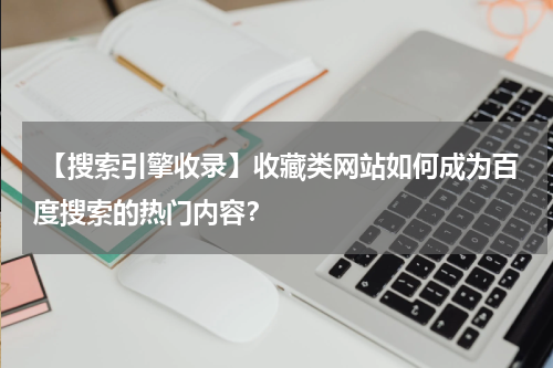  【搜索引擎收录】收藏类网站如何成为百度搜索的热门内容？