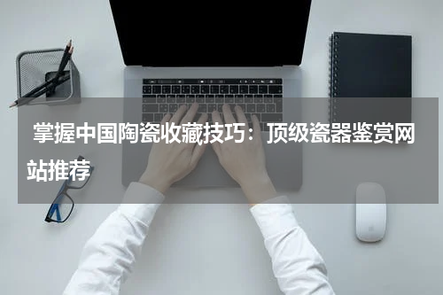  掌握中国陶瓷收藏技巧：顶级瓷器鉴赏网站推荐