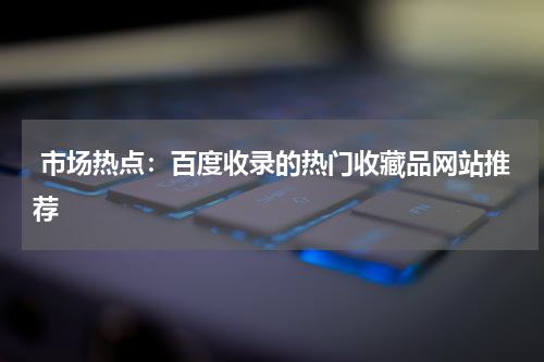  市场热点：百度收录的热门收藏品网站推荐