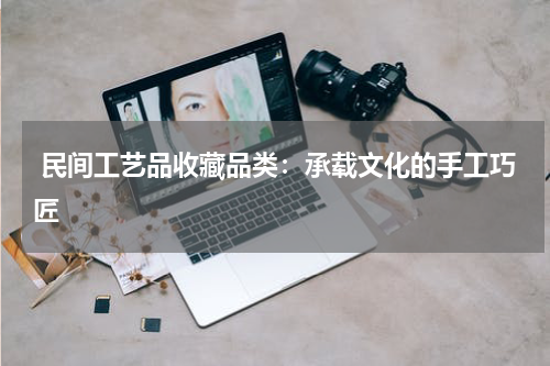  民间工艺品收藏品类：承载文化的手工巧匠
