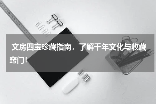  文房四宝珍藏指南，了解千年文化与收藏窍门！