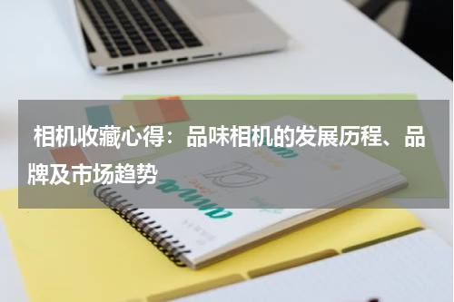  相机收藏心得：品味相机的发展历程、品牌及市场趋势