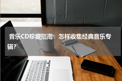  音乐CD珍藏指南：怎样收集经典音乐专辑？