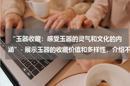  “玉器收藏：感受玉器的灵气和文化的内涵”- 展示玉器的收藏价值和多样性，介绍不同种类的玉器作品。