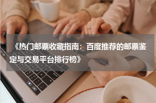  《热门邮票收藏指南：百度推荐的邮票鉴定与交易平台排行榜》